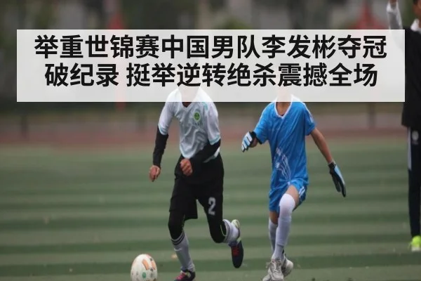 举重世锦赛中国男队李发彬夺冠破纪录 挺举逆转绝杀震撼全场